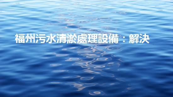 福州污水清淤處理設備：解決城市隱患，保護環(huán)境，你知道這個神奇的裝置嗎？